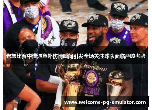 老詹比赛中遭遇意外伤情瞬间引发全场关注球队面临严峻考验