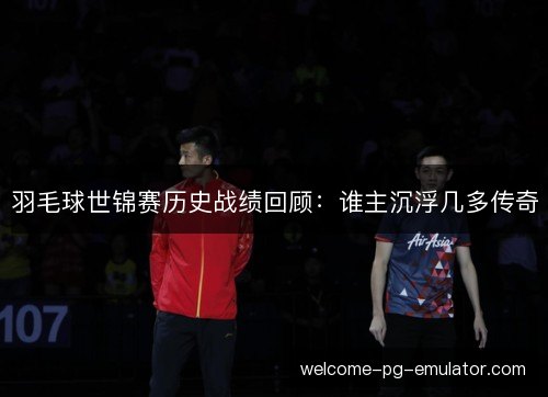 羽毛球世锦赛历史战绩回顾：谁主沉浮几多传奇