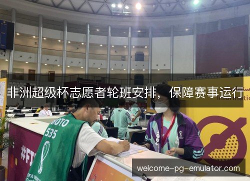 非洲超级杯志愿者轮班安排,保障赛事运行 非洲超级杯志愿者轮班安排,保障赛事运行