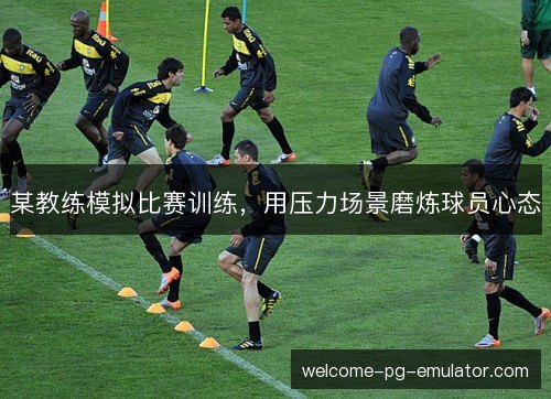 某教练模拟比赛训练,用压力场景磨炼球员心态 某教练模拟比赛训练,用压力场景磨炼球员心态